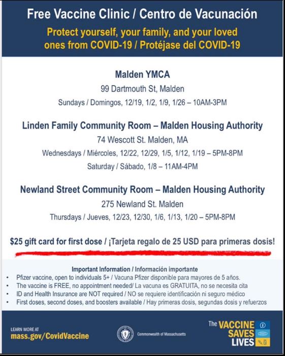 Free Vaccine Clinic/ Centro de Vacunaci6n Protect yourself, your family, and your loved ones from COVID-19 / Protejase del COVID-19 Malden YMCA 99 Dartmouth St, Malden Sundays/ Domingo s. 12/19, 1/2, 1/9, 1/26-10AM-3PM Linden Family Community Room - Malden Housing Authority 7 4 Wescott St. Malden, MA Wednesdays/ Miercoles, 12/22, 12/29, 1/5 , 1/12, 1/19-5PM-8PM Saturday/ Sabado, 1/8-11AM-4PM Newland Street Community Room - Malden Housing Authority 275 Newland St. Malden Thursdays/ Jueves, 12123, 12/30, 1/6, 1/13, 1/20-5PM-8PM $25 gift card for first dose / jTarjeta regalo de 25 USO para primeras dosis!